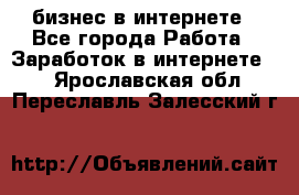 бизнес в интернете - Все города Работа » Заработок в интернете   . Ярославская обл.,Переславль-Залесский г.